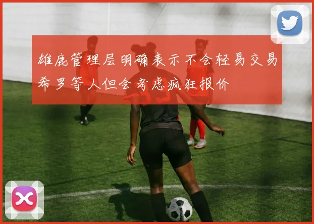 雄鹿管理层明确表示不会轻易交易希罗等人但会考虑疯狂报价