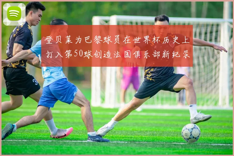 登贝莱为巴黎球员在世界杯历史上打入第50球创造法国俱乐部新纪录