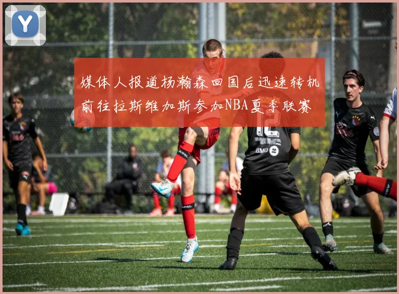 媒体人报道杨瀚森回国后迅速转机前往拉斯维加斯参加NBA夏季联赛
