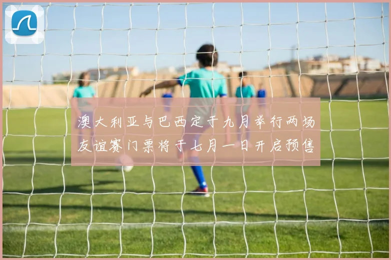 澳大利亚与巴西定于九月举行两场友谊赛门票将于七月一日开启预售