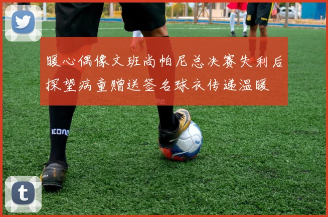 暖心偶像文班尚帕尼总决赛失利后探望病童赠送签名球衣传递温暖