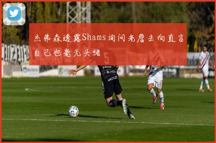 杰弗森透露Shams询问老詹去向直言自己也毫无头绪