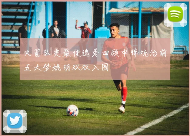 火箭队史最佳选秀回顾中锋统治前五大梦姚明双双入围