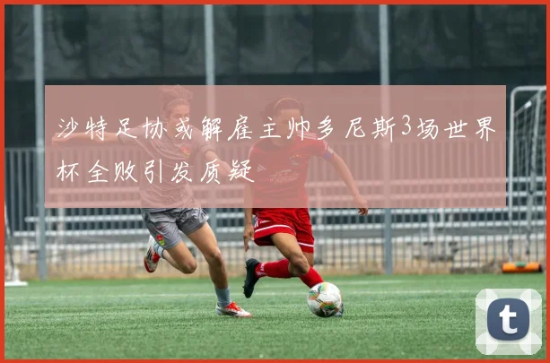 沙特足协或解雇主帅多尼斯3场世界杯全败引发质疑