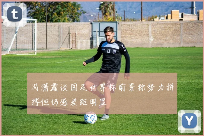 冯潇霆谈国足世界杯前景称努力拼搏但仍感差距明显