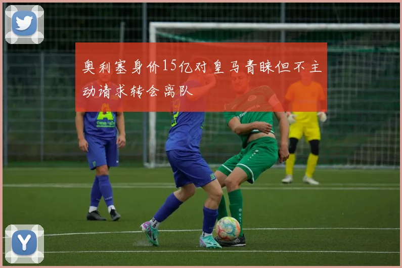 奥利塞身价15亿对皇马青睐但不主动请求转会离队