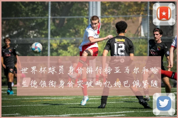 世界杯球员身价排行榜亚马尔和哈兰德领衔身价突破两亿姆巴佩紧随其后