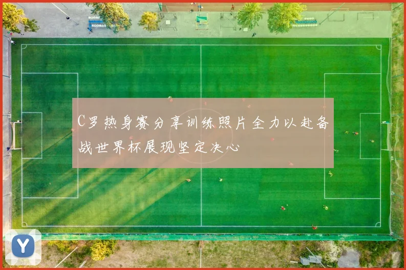 C罗热身赛分享训练照片全力以赴备战世界杯展现坚定决心
