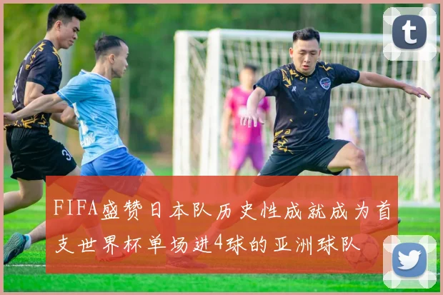 FIFA盛赞日本队历史性成就成为首支世界杯单场进4球的亚洲球队