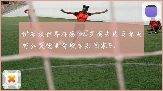 伊布谈世界杯感慨C罗离去内马尔或将如莫德里奇般告别国家队